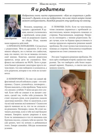 23
Возьмем, например, си-
туацию с дружиной. Я ду-
маю, многие сталкивались
с проблемой, когда роди-
тели не разрешали ходить
на сборы. Итак, каковы
ваши варианты действий:
1) ПРИЗНАТЬ ПОРАЖЕНИЕ. Согласиться
с родителями. Уйти из дружины. Я не хочу
никого обидеть, но я считаю это слабостью,
ведь это значит, что ты не можешь отстоять
своё мнение. Конечно, многим родителям
нравится, когда дети их слушаются. Кон-
фликта вы избежите на 99,9%. Хотя и роди-
тели бывают разными: некоторые просто по-
чувствуют, что они победили и успокоятся, а
есть родители, которые и на этом не остано-
вятся.
2) КОМПРОМИСС. По мне так самый эф-
фективный способ избежать ссоры – это ком-
промисс. Сядьте, успокойтесь, поговорите…
Нужно выяснить, в чём проблема. Чаще всего
это связано с учёбой. У меня как раз этот слу-
чай. Если тебя не слышат и не желают слы-
шать, сделай так, чтобы тебя услышали. Не
стоит опускать руки, если родители сказали
«разговор окончен». Они-то закончили, а вот
ты всё ещё можешь всё поменять! Скажи или
просто намекни на то, что ты не согласен с
их решением. Поговори с ними. Не стоит на-
чинать разговор, если в тебе всё ещё бушуют
эмоции. Говорить нужно уверенно и ясно.
Если ты запинаешься и что-то мямлишь или
бурчишь под нос, слушать тебя не захотят. Ты
уже решил, чего ты хочешь и добиваешься
этого. Говори спокойно. Обсуди возможные
условия.
3) ПОМОЩЬ ЗАЛА. Если ты чувствуешь,
чтоне сможешь справиться с проблемой са-
мостоятельно, можно попросить помощи со
стороны. Родственников, например. Попро-
си их поговорить с твоими родителями. Бу-
дет лучше, если ты будешь присутствовать и
иногда предлагать варианты решения вашей
проблемы. Не стоит полностью полагаться на
помощь со стороны. Пользоваться подобным
вариантом не стоит слишком часто.
Это мои 3 варианта решения проблемы. Из
всех трёх я выбираю второй, однако все люди
разные. Так что выберите себе более подхо-
дящий вариант. Надеюсь, я смогла вам хоть
немного помочь.
Я и родители
Подростки очень часто спрашивают: «Как не ссориться с роди-
телями?» Думаю, если вы подросток, то и вас этот вопрос тоже
может интересовать. Каждый решает эту проблему по-своему.
Соня Карпова
Мысли вслух
 