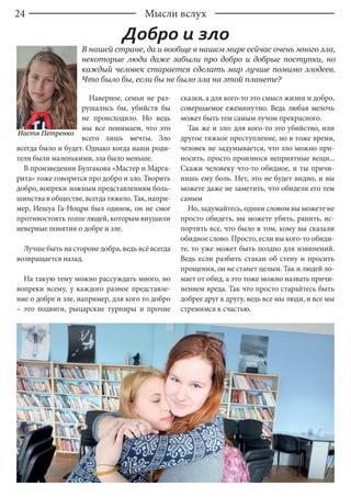 24
Наверное, семьи не раз-
рушались бы, убийств бы
не происходило. Но ведь
мы все понимаем, что это
всего лишь мечты. Зло
всегда было и будет. Однако когда наши роди-
тели были маленькими, зла было меньше.
В произведении Булгакова «Мастер и Марга-
рита» тоже говорится про добро и зло. Творить
добро, вопреки ложным представлениям боль-
шинства в обществе, всегда тяжело. Так, напри-
мер, Иешуа Га-Ноцри был одинок, он не смог
противостоять толпе людей, которым внушили
неверные понятия о добре и зле.
Лучше быть на стороне добра, ведь всё всегда
возвращается назад.
На такую тему можно рассуждать много, но
вопреки всему, у каждого разное представле-
ние о добре и зле, например, для кого то добро
– это подвиги, рыцарские турниры и прочие
сказки, а для кого-то это смысл жизни и добро,
совершаемое ежеминутно. Ведь любая мелочь
может быть тем самым лучом прекрасного.
Так же и зло: для кого-то это убийство, или
другое тяжкое преступление, но в тоже время,
человек не задумывается, что зло можно при-
носить, просто произнося неприятные вещи...
Скажи человеку что-то обидное, и ты причи-
нишь ему боль. Нет, это не будет видно, и вы
можете даже не заметить, что обидели его тем
самым
Но, задумайтесь, одним словом вы можете не
просто обидеть, вы можете убить, ранить, ис-
портить все, что было в том, кому вы сказали
обидное слово. Просто, если вы кого-то обиди-
те, то уже может быть поздно для извинений.
Ведь если разбить стакан об стену и просить
прощения, он не станет целым. Так и людей ло-
мает от обид, а это тоже можно назвать причи-
нением вреда. Так что просто старайтесь быть
добрее друг к другу, ведь все мы люди, и все мы
стремимся к счастью.
В нашей стране, да и вообще в нашем мире сейчас очень много зла,
некоторые люди даже забыли про добро и добрые поступки, но
каждый человек старается сделать мир лучше помимо злодеев.
Что было бы, если бы не было зла на этой планете?
Добро и зло
Мысли вслух
Настя Петренко
 