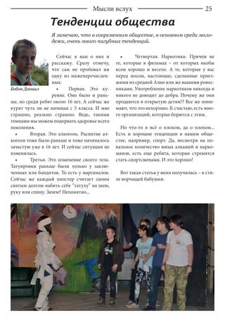 25Мысли вслух
Тенденции общества
Бобов Даниил
Я замечаю, что в современном обществе, в основном среди моло-
дежи, очень много пагубных тенденций.
Сейчас я вам о них и
расскажу. Сразу отмечу,
что сам не пробовал ни
одну из нижеперечислен-
ных:
•	 Первая. Это ку-
рение. Оно было и рань-
ше, но среди ребят около 16 лет. А сейчас же
курят чуть ли не начиная с 5 класса. И мне
страшно, реально страшно. Ведь, такими
темпами мы можем подорвать здоровье всего
поколения.
•	 Вторая. Это алкоголь. Распитие ал-
коголя тоже было раньше и тоже начиналось
зачастую уже в 16 лет. И сейчас ситуация не
изменилась.
•	 Третья. Это изменение своего тела.
Татуировки раньше были только у заклю-
ченных или бандитов. То есть у маргиналов.
Сейчас же каждый хипстер считает своим
святым долгом набить себе “татуху” на шею,
руку или спину. Зачем? Непонятно...
•	 Четвертая. Наркотики. Причем не
те, которые в фильмах – от которых якобы
всем хорошо и весело. А те, которые у вас
перед носом, настоящие, сделанные приез-
жими из средней Азии или же вашими ровес-
никами. Употребление наркотиков никогда и
никого не доводит до добра. Почему же они
продаются в открытую детям!? Все же пони-
мают, что это нехорошо. К счастью, есть мно-
го организаций, которые борются с этим.
Но что-то я всё о плохом, да о плохом...
Есть и хорошие тенденции в нашем обще-
стве, например, спорт. Да, несмотря на по-
вальное количество юных алкашей и нарко-
манов, есть еще ребята, которые стремятся
стать спортсменами. И это хорошо!
Вот такая статья у меня получилась – в сти-
ле ворчащей бабушки.
 