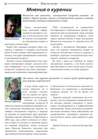 26 Мысли вслух
Мнения о курении
Максим Минаев
Насколько мне известно, электронные сигареты влияют на
сердце и другие органы своими электрическими лучами, а также
веществами, которые содержатся в паре.
Также, воспользовав-
шись некоторой инфор-
мацией из интернета, я уз-
нал и хочу рассказать вам
об опытах и исследовани-
ях электронных сигарет в
некоторых странах мира.
Корея: был проведен интернет-опрос мо-
лодежи о курении, в котором участвовали
более 70 тысяч человек. 80% опрошенных со-
знались, что курят одновременно и обычные,
и электронные сигареты.
Япония: ученые обнародовали итоги про-
верки электронных сигарет, согласно кото-
рым обнаружено, что в пару, испускаемом
сигаретой, содержатся два типа альдегидов –
химические соединения, провоцирующие рак.
США: исследователи из университета
Сан-Франциско опубликовали данные про-
веденного ими исследования: люди, которые
перешли на электронные сигареты, стали
курить намного больше и чаще, чем раньше.
Полностью отказались от курения всего 2%
испытуемых.
Англия: в английском Минздраве пола-
гают, что курение электронных сигарет не
только не способствует отказу от курения, а
наоборот, укрепляет психологическую зави-
симость человека к сигаретам.
На этом у меня все. Никогда не курите
электронные сигареты, а тем более настоя-
щие. Вам будет от этого только хуже. И в пси-
хологическом плане, и в плане здоровья.
Вы знали, что курение занимает 1-е место среди предотврати-
мых причин смертности?
Настя Сафронова
А ведь сейчас курят не
только взрослые, но и
дети, которые считают,
что это сделает их круче,
поднимет в глазах других.
Спасают ли ситуацию
электронные сигареты? В
мире постоянных усовершенствований и но-
вых технологий, большинство, конечно же,
выберет электронные сигареты, в надежде
на курение, не приносящее вред здоровью.
Надежды тщетны. Новинка, изобретенная в
2004 году, само собой отличается от обыч-
ных сигарет и составом, и внешним видом,
но главный компонент всегда останется
один. Никотин. Вещество, токсичное при
правильном использовании, смертельное
при неправильной дозировке, также вызыва-
ет физическую и психическую зависимость.
Возможно, его содержание в электронных
сигаретах меньше, но это не меняет его
свойств.
Курение замедляет заживление язв и по-
вышает частоту рецидивов язвенной болез-
ни желудка, снижает иммунитет и увели-
чивает восприимчивость к инфекционным
заболеваниям. Также длительное употребле-
ние может вызывать такие заболевания, как
гипергликемия, тахикардия, сердечная не-
достаточность, может даже привести к раку
легких.
Курите? Если да, то советую быстрее бро-
сать...
 
