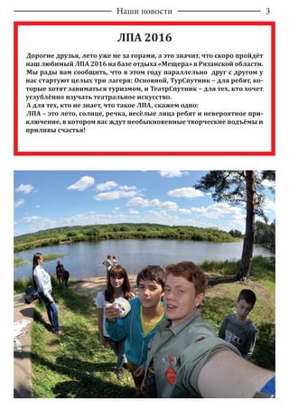 Наши новости 3
ЛПА 2016
Дорогие друзья, лето уже не за горами, а это значит, что скоро пройдёт
наш любимый ЛПА 2016 на базе отдыха «Мещера» в Рязанской области.
Мы рады вам сообщить, что в этом году параллельно друг c другом у
нас стартуют целых три лагеря: Основной, ТурСпутник – для ребят, ко-
торые хотят заниматься туризмом, и ТеатрСпутник – для тех, кто хочет
углублённо изучать театральное искусство.
А для тех, кто не знает, что такое ЛПА, скажем одно:
ЛПА – это лето, солнце, речка, весёлые лица ребят и невероятное при-
ключение, в котором вас ждут необыкновенные творческие подъёмы и
приливы счастья!
 