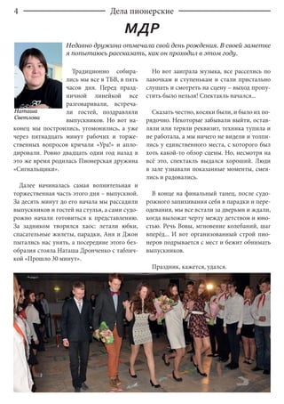 4
Традиционно собира-
лись мы все в ТБВ, в пять
часов дня. Перед празд-
ничной линейкой все
разговаривали, встреча-
ли гостей, поздравляли
выпускников. Но вот на-
конец мы построились, угомонились, а уже
через пятнадцать минут рабочих и торже-
ственных вопросов кричали «Ура!» и апло-
дировали. Ровно двадцать один год назад в
это же время родилась Пионерская дружина
«Сигнальщики».
Далее начиналась самая волнительная и
торжественная часть этого дня – выпускной.
За десять минут до его начала мы рассадили
выпускников и гостей на стулья, а сами судо-
рожно начали готовиться к представлению.
За задником творился хаос: летали юбки,
спасательные жилеты, парадки, Аня и Джон
пытались нас унять, а посередине этого без-
образия стояла Наташа Дронченко с таблич-
кой «Прошло 30 минут».
Но вот заиграла музыка, все расселись по
лавочкам и ступенькам и стали пристально
слушать и смотреть на сцену – выход пропу-
стить было нельзя! Спектакль начался...
Сказать честно, косяки были, и было их по-
рядочно. Некоторые забывали выйти, остав-
ляли или теряли реквизит, техника тупила и
не работала, а мы ничего не видели и толпи-
лись у единственного места, с которого был
хоть какой-то обзор сцены. Но, несмотря на
всё это, спектакль выдался хороший. Люди
в зале узнавали показанные моменты, смея-
лись и радовались.
В конце на финальный танец, после судо-
рожного запихивания себя в парадки и пере-
одевания, мы все встали за дверьми и ждали,
когда выложат черту между детством и юно-
стью. Речь Вовы, мгновение колебаний, шаг
вперёд... И вот организованный строй пио-
неров подрывается с мест и бежит обнимать
выпускников.
Праздник, кажется, удался.
Недавно дружина отмечала свой день рождения. В своей заметке
я попытаюсь рассказать, как он проходил в этом году.
Наташа
Светлова
Дела пионерские
МДР
 