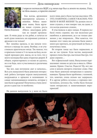 5
Как всегда, дружинное
мероприятие началось с
линейки. Ребята выно-
сили знамя, была вруче-
на новая ступень роста
«Юнга» некоторым ребя-
там из нашей организа-
ции. Я очень рада за тех ребят, и хочется от
всей души пожелать им огромных успехов в
дружине и не только!
Вот линейка прошла, и мы начали гото-
виться к выходу на сцену. Вообще, я не уча-
ствовала практически нигде. Так вышло, что
я приехала только к 5-ти часам на базу, на ко-
торой проходил реп. выезд, из-за того, что у
моего колледжа был день открытых дверей. В
общем, отрепетировать со всеми не удалось,
но и не беда, зато я участвовала в различных
танцах!
Так вот, нам потушили свет и началось...
Вся суть выпускного была довольно интерес-
ной: ребята (которые играли выпускников),
погружаются в прошлое и вспоминают те
самые запоминающиеся моменты, которые у
них были в дружине! Получилось очень инте-
ресно и даже как-то необычно.
На данном выпускном (а у меня их было
всего лишь два) я была частью массовки. ОХ,
ЭТО, НАВЕРНОЕ, САМОЕ УЖАСНОЕ, ЧТО
БЫЛО В МОЕЙ ЖИЗНИ! Ты должен посто-
янно слушать, о чем говорят там, на сцене, и
это всегда довольно сложно.
Я участвовала в двух танцах. В первом все
было очень странно, мы там несколько раз
ошиблись в движениях, да и не только дви-
жения у нас похромали... Мне кажется, что
именно этот танец мы должны были много-
много раз прогнать, но репетиций не было, и
получилась лажа.
Во втором танце все было нормально, и
мы не так тупили. Если честно, выпускной
прошел очень быстро, настолько быстро, что
даже странно…
Вот и финальный танец. Выпускники пере-
шагивают линию из детства в юность. Обни-
машки. Крики. Счастье. Радость! Ну, вот мы
сели и начали смотреть ответное слово. Оно
тоже было довольно интересным и захваты-
вающим. Правда были проблемы с техникой,
что, конечно, очень сильно нас задержало.
Я и другие ребята остались в хороших впе-
чатлениях, хотелось бы, чтобы было больше
таких интересных и захватывающих меро-
приятий!
Света Ковязина
7 апреля состоялся МДР, а у меня еще был и зачет по химии. Уххх,
не день вышел, а просто сказка!
Дела пионерские
 