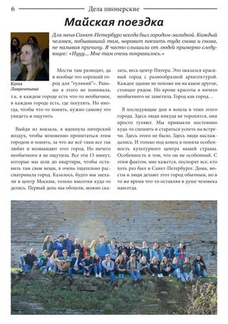 6 Дела пионерские
Для меня Санкт-Петербург всегда был городом-загадкой. Каждый
человек, побывавший там, норовит поехать туда снова и снова,
не называя причину. Я часто слышала от людей примерно следу-
ющее: «Нууу... Мне там очень понравилось.»
Майская поездка
Мосты там разводят, да
и вообще это хороший го-
род для “гуляний”». Рань-
ше я этого не понимала,
т.к. в каждом городе есть что-то необычное,
в каждом городе есть, где погулять. Но ино-
гда, чтобы что-то понять, нужно самому это
увидеть и ощутить.
Выйдя из вокзала, я вдохнула питерский
воздух, чтобы мгновенно пропитаться этим
городом и понять, за что же всё-таки все так
любят и возвышают этот город. Но ничего
необычного я не ощутила. Все эти 15 минут,
которые мы шли до квартиры, чтобы оста-
вить там свои вещи, я очень тщательно рас-
сматривала город. Казалось, будто мы заеха-
ли в центр Москвы, только высотки куда-то
делись. Первый день мы обошли, можно ска-
зать, весь центр Питера. Это оказался краси-
вый город с разнообразной архитектурой.
Каждое здание не похоже ни на какое другое,
стоящее рядом. Но кроме красоты я ничего
необычного не заметила. Город как город…
В последующие дни я вошла в темп этого
города. Здесь люди никуда не торопятся, они
просто гуляют. Мы привыкли постоянно
куда-то спешить и стараться успеть на встре-
чи. Здесь этого не было. Здесь люди наслаж-
дались. И только под конец я поняла особен-
ность культурного центра нашей страны.
Особенность в том, что он не особенный. С
этим фактом, мне кажется, поспорят все, кто
хоть раз был в Санкт-Петербурге. Дома, мо-
сты и люди делают этот город обычным, но в
то же время что-то оставляя в душе человека
навсегда.
Катя
Лаврентьева
 