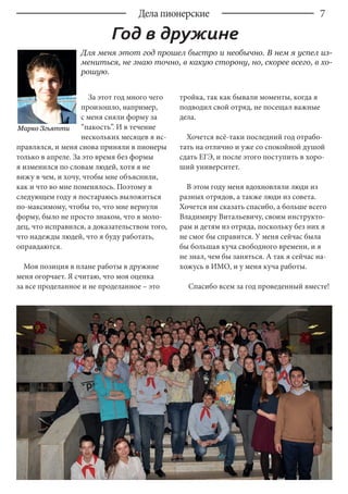 7
За этот год много чего
произошло, например,
с меня сняли форму за
“пакость”. И в течение
нескольких месяцев я ис-
правлялся, и меня снова приняли в пионеры
только в апреле. За это время без формы
я изменился по словам людей, хотя я не
вижу в чем, и хочу, чтобы мне объяснили,
как и что во мне поменялось. Поэтому в
следующем году я постараюсь выложиться
по-максимому, чтобы то, что мне вернули
форму, было не просто знаком, что я моло-
дец, что исправился, а доказательством того,
что надежды людей, что я буду работать,
оправдаются.
Моя позиция в плане работы в дружине
меня огорчает. Я считаю, что моя оценка
за все проделанное и не проделанное – это
тройка, так как бывали моменты, когда я
подводил свой отряд, не посещал важные
дела.
Хочется всё-таки последний год отрабо-
тать на отлично и уже со спокойной душой
сдать ЕГЭ, и после этого поступить в хоро-
ший университет.
В этом году меня вдохновляли люди из
разных отрядов, а также люди из совета.
Хочется им сказать спасибо, а больше всего
Владимиру Витальевичу, своим инструкто-
рам и детям из отряда, поскольку без них я
не смог бы справится. У меня сейчас была
бы большая куча свободного времени, и я
не знал, чем бы заняться. А так я сейчас на-
хожусь в ИМО, и у меня куча работы.
Спасибо всем за год проведенный вместе!
Марко Згьятти
Дела пионерские
Для меня этот год прошел быстро и необычно. В нем я успел из-
мениться, не знаю точно, в какую сторону, но, скорее всего, в хо-
рошую.
Год в дружине
 