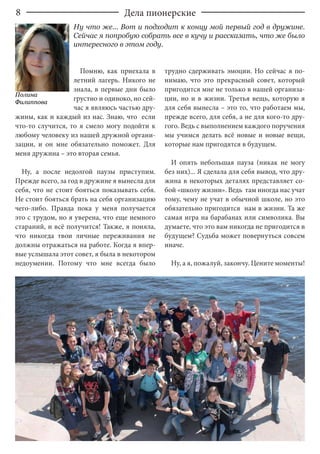 8
Помню, как приехала в
летний лагерь. Никого не
знала, в первые дни было
грустно и одиноко, но сей-
час я являюсь частью дру-
жины, как и каждый из нас. Знаю, что если
что-то случится, то я смело могу подойти к
любому человеку из нашей дружной органи-
зации, и он мне обязательно поможет. Для
меня дружина – это вторая семья.
Ну, а после недолгой паузы приступим.
Прежде всего, за год в дружине я вынесла для
себя, что не стоит бояться показывать себя.
Не стоит бояться брать на себя организацию
чего-либо. Правда пока у меня получается
это с трудом, но я уверена, что еще немного
стараний, и всё получится! Также, я поняла,
что никогда твои личные переживания не
должны отражаться на работе. Когда я впер-
вые услышала этот совет, я была в некотором
недоумении. Потому что мне всегда было
трудно сдерживать эмоции. Но сейчас я по-
нимаю, что это прекрасный совет, который
пригодится мне не только в нашей организа-
ции, но и в жизни. Третья вещь, которую я
для себя вынесла – это то, что работаем мы,
прежде всего, для себя, а не для кого-то дру-
гого. Ведь с выполнением каждого поручения
мы учимся делать всё новые и новые вещи,
которые нам пригодятся в будущем.
И опять небольшая пауза (никак не могу
без них)... Я сделала для себя вывод, что дру-
жина в некоторых деталях представляет со-
бой «школу жизни». Ведь там иногда нас учат
тому, чему не учат в обычной школе, но это
обязательно пригодится нам в жизни. Та же
самая игра на барабанах или символика. Вы
думаете, что это вам никогда не пригодится в
будущем? Судьба может повернуться совсем
иначе.
Ну, а я, пожалуй, закончу. Цените моменты!
Дела пионерские
Полина
Филиппова
Ну что же... Вот и подходит к концу мой первый год в дружине.
Сейчас я попробую собрать все в кучу и рассказать, что же было
интересного в этом году.
 