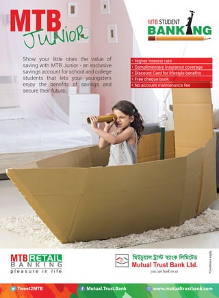 08 MTBiz
MTB STUDENT
Show your little ones the value of
saving with MTB Junior - an exclusive
savings account for school and college
students that lets your youngsters
enjoy the beneﬁts of savings and
secure their future.
• Higher interest rate
• Complimentary insurance coverage
• Discount Card for lifestyle benefits
• Free cheque book
• No account maintenance fee
*ConditionsApply
www.mutualtrustbank.comMutual.Trust.BankTweet2MTB
 
