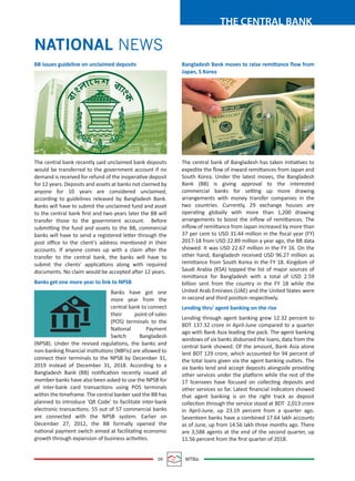 09 MTBiz
THE CENTRAL BANK
NATIONAL NEWS
BB issues guideline on unclaimed deposits
The central bank recently said unclaimed bank deposits
would be transferred to the government account if no
demand is received for refund of the inoperative deposit
for 12 years. Deposits and assets at banks not claimed by
anyone for 10 years are considered unclaimed,
according to guidelines released by Bangladesh Bank.
Banks will have to submit the unclaimed fund and asset
to the central bank ﬁrst and two years later the BB will
transfer those to the government account. Before
submitting the fund and assets to the BB, commercial
banks will have to send a registered letter through the
post oﬃce to the client's address mentioned in their
accounts. If anyone comes up with a claim after the
transfer to the central bank, the banks will have to
submit the clients' applications along with required
documents. No claim would be accepted after 12 years.
Banks get one more year to link to NPSB
Banks have got one
more year from the
central bank to connect
their point-of-sales
(POS) terminals to the
National Payment
Switch Bangladesh
(NPSB). Under the revised regulations, the banks and
non-banking ﬁnancial institutions (NBFIs) are allowed to
connect their terminals to the NPSB by December 31,
2019 instead of December 31, 2018. According to a
Bangladesh Bank (BB) notiﬁcation recently issued all
member banks have also been asked to use the NPSB for
all inter-bank card transactions using POS terminals
within the timeframe. The central banker said the BB has
planned to introduce 'QR Code' to facilitate inter-bank
electronic transactions. 55 out of 57 commercial banks
are connected with the NPSB system. Earlier on
December 27, 2012, the BB formally opened the
national payment switch aimed at facilitating economic
growth through expansion of business activities.
Bangladesh Bank moves to raise remittance ﬂow from
Japan, S Korea
The central bank of Bangladesh has taken initiatives to
expedite the ﬂow of inward remittances from Japan and
South Korea. Under the latest moves, the Bangladesh
Bank (BB) is giving approval to the interested
commercial banks for setting up more drawing
arrangements with money transfer companies in the
two countries. Currently, 29 exchange houses are
operating globally with more than 1,200 drawing
arrangements to boost the inﬂow of remittances. The
inﬂow of remittance from Japan increased by more than
37 per cent to USD 31.44 million in the ﬁscal year (FY)
2017-18 from USD 22.89 million a year ago, the BB data
showed. It was USD 22.67 million in the FY 16. On the
other hand, Bangladesh received USD 96.27 million as
remittance from South Korea in the FY 18. Kingdom of
Saudi Arabia (KSA) topped the list of major sources of
remittance for Bangladesh with a total of USD 2.59
billion sent from the country in the FY 18 while the
United Arab Emirates (UAE) and the United States were
in second and third position respectively.
Lending thru' agent banking on the rise
Lending through agent banking grew 12.32 percent to
BDT 137.32 crore in April-June compared to a quarter
ago with Bank Asia leading the pack. The agent banking
windows of six banks disbursed the loans, data from the
central bank showed. Of the amount, Bank Asia alone
lent BDT 129 crore, which accounted for 94 percent of
the total loans given via the agent banking outlets. The
six banks lend and accept deposits alongside providing
other services under the platform while the rest of the
17 licensees have focused on collecting deposits and
other services so far. Latest ﬁnancial indicators showed
that agent banking is on the right track as deposit
collection through the service stood at BDT 2,013 crore
in April-June, up 23.19 percent from a quarter ago.
Seventeen banks have a combined 17.64 lakh accounts
as of June, up from 14.56 lakh three months ago. There
are 3,588 agents at the end of the second quarter, up
11.56 percent from the ﬁrst quarter of 2018.
 