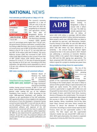 BUSINESS & ECONOMY
11 MTBiz
NATIONAL NEWS
Final estimates put GDP growth at 7.86pc in FY ‘18
The country's economy
expanded at a rate of
7.86 per cent in the last
ﬁscal year (FY) 2017-18,
propelled by its industrial
and agriculture sectors,
the ﬁnal data of
Bangladesh Bureau of
Statistics (BBS) showed.
The ﬁnal Gross Domestic
Product (GDP) growth
was 0.21 percentage points higher than 7.65 per cent,
the government's previous estimation, unveiled in May.
According to BBS ﬁnal data, the country's total GDP size
at current prices rose to BDT 22.50 trillion (USD 274.11
billion) in the FY '18. In the FY '17, the total GDP size
was BDT 19.76 trillion (USD 249.72 billion). The Gross
National Income (GNI) also increased to BDT 23.53
trillion (USD 286.612 billion) in the current FY from that
of BDT 20.607 trillion (USD 260.45 billion) in the
previous FY. In the FY '17, the rate of industrial growth
was recorded at 10.22 per cent. According to the ﬁnal
estimation, the agriculture sector expanded at a rate of
4.19 per cent, whereas the provisional projection was
3.06 per cent.
NBR makes mandatory use of customized software
National Board of
Revenue has made
use of customized
VAT processing
software mandatory
for large businesses
and service providing
entities having annual turnover of BDT 5 crore and
above. Value-added tax wing of NBR recently issued a
general order making the use of the software
mandatory from January 1, 2019. According to the
order, NBR-approved developers will develop the
software as per speciﬁcations of the VAT authorities.
VAT-registered entities or those eligible to be registered
will procure it from the developers. Companies having
annual turnover below BDT 5 crore will also be able to
use the software if they want. Those which are using
personalised software with approval of the VAT
commissioner concerned will also have to update the
software as per new speciﬁcations within September
30. NBR has also determined the speciﬁcations of the
software. As per the order, the proposed software will
comply with the VAT act, rules, gazette notiﬁcations and
other orders.
ADB lending to cross USD 2b this year
Asian Development
Bank's lending to
Bangladesh is likely to
exceed USD 2 billion
this year. The ADB has
already approved over
USD 1.6 billion, of
which USD 1,535 million is sovereign, USD 60 million
non-sovereign and USD 8.7 million technical assistance.
More projects worth over USD 600 million are likely to
be approved by year-end, said Manmohan Parkash,
Country Director of the ADB. He said USD 988 million
was approved for diﬀerent projects since January, of
which USD 586 million has been disbursed as of
yesterday -- the amount being 46 percent higher
compared to that in the same period in 2017. Parkash
was addressing a ceremony at Economic Relations
Division (ERD) in the capital's Sher-e-Bangla Nagar on
the ADB and the ERD signing loan agreements. The
deals comprised USD 350 million in loan and USD 7.5
million in grant for a project to develop two power lines.
Rising middleclass brings cheers for supermarkets
The rise of the
middleclass and
their growing
p u r c h a s i n g
power are
driving the
growth of the supermarket business in Bangladesh.
According to the market players, the sector is likely to
witness further growth riding on rapid urbanisation and
higher per capita income. The market size of the
country's supermarket is roughly BDT 2,500 crore and
the growth has been almost 15 percent per year for the
last couple of years, said Sohel Tanvir Khan, business
director of Shwapno, the market leader. The concept of
supermarket is not very old in Bangladesh. Agora began
the journey in 2001 in the capital. Shwapno, Meena
Bazar, Nandan, Almas, Carrefamily, Pick & Pay, Daily
Super Shop, Unimart and some others entered the
business to attract the attention of middleclass
consumers. According to a recent review report by IDLC
Finance, there are 121 supermarket outlets in the
country. The IDLC report said the supermarket
industry's market size was around BDT 1,500 crore in
2015. With rapid urbanisation, the industry is expected
to grow by 15 times by 2021 from the current one.
ADB
Asian Development Bank
National Board of Revenue, Bangladesh
RvZxq ivR¯^ †evW©, evsjv‡`k
Providional 7.65%
Final 7.86%
7FYP target 7.40%
US$1,751 (FY18)
*Source: BBS
Per capita income
 