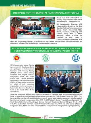 12 MTBiz
MTB NEWS & EVENTS
MTB OPENS ITS 114TH BRANCH AT RAHATTARPOOL, CHATTOGRAM
MTB has signed a Master Facility
Agreement with Bangladesh Bank
as a participant in the Investment
Promotion and Financing Facility
(IPFF)-II. Ahmed Jamal, Deputy
Governor and Project Director,
Bangladesh Bank and Syed
Rafiqul Haq, Deputy Managing
Director and Chief Business Officer
(CBO), MTB signed the agreement
on behalf of their respective
organizations in the presence of
Fazle Kabir, Governor, Bangladesh
Bank at the Head Office of the
central bank.
Under the agreement, MTB will enjoy financing facilities from the World Bank, administered by Bangladesh
Bank, for extending credit facilities to infrastructure projects under Public Private Partnership (PPP). Eight
banks and four non-bank financial institutions recently signed a participation agreement with Bangladesh
Bank to receive funds from a project of the IPFF-II. AKM Abdullah, Senior Financial Sector Specialist, The
World Bank, Rathin Kumar Paul, Deputy General Manager, Bangladesh Bank and Deputy Director, IPFF
Cell, Md. Ehethesham Rahman, Head of Structured Finance Unit, MTB and other senior officials of
Bangladesh Bank, NBFIs and other concerned banks were present at the agreement signing ceremony.
Mutual Trust Bank Limited (MTB) has
recently inaugurated its 114th branch
at Rahattarpool, Chattogram 4376.
Md. Hedayetullah, Chairman, MTB
inaugurated the branch as the Chief
Guest at the branch premises. Among
others, Meah Mohammed Abdur
Rahim, Chairman, Chittagong Club
Limited (CCL), Anis A. Khan,
Managing Director & CEO, Md.
Khurshed Ul Alam, Head of
Chattogram Division Branches, MTB
along with dignitaries and leaders of local business associations, representatives from different strata and
other senior officials of the bank attended the inauguration ceremony.
MTB SIGNS MASTER FACILITY AGREEMENT WITH BANGLADESH BANK
FOR INVESTMENT PROMOTION AND FINANCING FACILITY (IPFF)-II
 