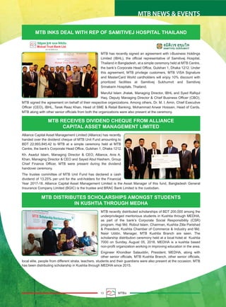 13 MTBiz
MTB NEWS & EVENTS
MTB INKS DEAL WITH REP OF SAMITIVEJ HOSPITAL THAILAND
MTB RECEIVES DIVIDEND CHEQUE FROM ALLIANCE
CAPITAL ASSET MANAGEMENT LIMITED
MTB has recently signed an agreement with i-Business Holdings
Limited (IBHL), the official representative of Samitivej Hospital,
Thailand in Bangladesh, at a simple ceremony held at MTB Centre,
the bank’s Corporate Head Office, Gulshan 1, Dhaka 1212. Under
this agreement, MTB privilege customers, MTB VISA Signature
and MasterCard World cardholders will enjoy 10% discount with
prioritized facilities at Samitivej Sukhumvit and Samitivej
Srinakarin Hospitals, Thailand.
Maruful Islam Jhalak, Managing Director, IBHL and Syed Rafiqul
Haq, Deputy Managing Director & Chief Business Officer (CBO),
MTB signed the agreement on behalf of their respective organizations. Among others, Dr. M. I. Amin, Chief Executive
Officer (CEO), IBHL, Tarek Reaz Khan, Head of SME & Retail Banking, Mohammad Anwar Hossain, Head of Cards,
MTB along with other senior officials from both the organizations were also present at the ceremony.
Alliance Capital Asset Management Limited (Alliance) has recently
handed over the dividend cheque of MTB Unit Fund amounting to
BDT 22,993,845.42 to MTB at a simple ceremony held at MTB
Centre, the bank’s Corporate Head Office, Gulshan 1, Dhaka 1212.
Kh. Asadul Islam, Managing Director & CEO, Alliance, Anis A.
Khan, Managing Director & CEO and Sayed Abul Hashem, Group
Chief Finance Officer, MTB were present during the dividend
handover ceremony.
The trustee committee of MTB Unit Fund has declared a cash
dividend of 13.25% per unit for the unit-holders for the Financial
Year 2017-18. Alliance Capital Asset Management Limited is the Asset Manager of this fund, Bangladesh General
Insurance Company Limited (BGIC) is the trustee and BRAC Bank Limited is the custodian.
MTB DISTRIBUTES SCHOLARSHIPS AMONGST STUDENTS
IN KUSHTIA THROUGH MEDHA
MTB recently distributed scholarships of BDT 200,000 among the
underprivileged meritorious students in Kushtia through MEDHA,
as part of the bank’s Corporate Social Responsibility (CSR)
program. Haji Md. Robiul Islam, Chairman, Kushtia Zilla Parishad
& President, Kushtia Chamber of Commerce & Industry and Md.
Nasir Uddin, Manager, MTB Kushtia Branch are seen. The
scholarship distribution ceremony held at a local hotel at Kushtia
7000 on Sunday, August 05, 2018. MEDHA is a kushtia based
non-profit organization working in improving education in the area.
Engineer Khondker Salauddin, President, MEDHA, along with
other senior officials, MTB Kushtia Branch, other senior officials,
local elite, people from different strata, teachers, students and their guardians were also present at the occasion. MTB
has been distributing scholarship in Kushtia through MEDHA since 2015.
 