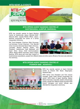 14 MTBiz
MTB NEWS & EVENTS
MTB OPENS AGENT BANKING CENTRE AT
POWRON BIBI , NOAKHALI
MTB OPENS AGENT BANKING CENTRE AT
HASTISHUNDA, UJIRPUR, BARISHAL
MTB has recently opened its Agent Banking
Centre at Hastishunda, Ujirpur, Barishal 8220.
Masuma Akter, Upazila Nirbahi Officer, Ujirpur,
Barishal inaugurated the centre at a formal
inauguration ceremony.
Md. Yusuf Hawlader, Chairman, Babu Gourango
Lal Kormoker, Former Chairman, 7 No. Bamrail
Union Council, Advocate Nazrul Islam (Chunnu),
Journalist, Mizanur Rahman (Kabir), Vice
President, Hastishunda Fadil Madrasah and
Azam Khan, Group Chief Communications
Officer, Madan Mahan Karmoker, Head of Agent
Banking, MTB along with local elite, leaders of
local business associations, people from different strata and other senior officials of the bank also attended
the ceremony.
MTB has recently opened an Agent Banking
Centre at Powron Bibi Bazar, Begumganj,
Noakhali 3820.
MTB Senior Vice President and Feni branch
manager, Giash Uddin Ahmed inaugurated the
centre. MTB Head of Agent Banking, Madan
Mahan Karmoker, local elite, leaders of local trade
bodies, people from different strata and other MTB
branch managers and senior officials also
attended the inauguration ceremoney.
 