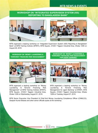15 MTBiz
MTB NEWS & EVENTS
WORKSHOP ON “INTEGRATED SUPERVISION SYSTEM (ISS)
REPORTING TO BANGLADESH BANK”
MTB organized a daylong workshop on “Integrated Supervision System (ISS) Reporting to Bangladesh
Bank” at MTB Training Institute (MTBTI), MTB Square, 210/A/1 Tejgaon Industrial Area, Dhaka 1208 on
August 28, 2018.
MTB Senior Executive Vice President & Chief Anti Money Laundering Compliance Officer (CAMLCO),
Swapan Kumar Biswas and other senior officials spoke at the workshop.
WORKSHOP ON “MONEY LAUNDERING &
TERRORIST FINANCING RISK MANAGEMENT”
WORKSHOP ON “MONEY LAUNDERING &
TERRORIST FINANCING RISK MANAGEMENT
FOR AGENT BANKING”
MTB organized a daylong workshop on “Money
Laundering & Terrorist Financing Risk
Management” at MTB Training Institute (MTBTI),
MTB Square, 210/A/1 Tejgaon Industrial Area,
Dhaka 1208 on Wednesday, August 01, 2018.
MTB organized a daylong workshop on “Money
Laundering & Terrorist Financing Risk
Management for agent Banking” at MTBTI, MTB
Square, 210/A/1 Tejgaon Industrial Area, Dhaka
1208 on Tuesday, August 07, 2018.
 
