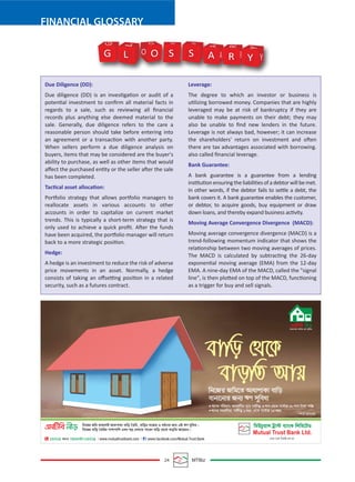 24 MTBiz
FINANCIAL GLOSSARY
Due Diligence (DD):
Due diligence (DD) is an investigation or audit of a
potential investment to conﬁrm all material facts in
regards to a sale, such as reviewing all ﬁnancial
records plus anything else deemed material to the
sale. Generally, due diligence refers to the care a
reasonable person should take before entering into
an agreement or a transaction with another party.
When sellers perform a due diligence analysis on
buyers, items that may be considered are the buyer's
ability to purchase, as well as other items that would
aﬀect the purchased entity or the seller after the sale
has been completed.
Tactical asset allocation:
Portfolio strategy that allows portfolio managers to
reallocate assets in various accounts to other
accounts in order to capitalize on current market
trends. This is typically a short-term strategy that is
only used to achieve a quick proﬁt. After the funds
have been acquired, the portfolio manager will return
back to a more strategic position.
Hedge:
A hedge is an investment to reduce the risk of adverse
price movements in an asset. Normally, a hedge
consists of taking an oﬀsetting position in a related
security, such as a futures contract.
Leverage:
The degree to which an investor or business is
utilizing borrowed money. Companies that are highly
leveraged may be at risk of bankruptcy if they are
unable to make payments on their debt; they may
also be unable to ﬁnd new lenders in the future.
Leverage is not always bad, however; it can increase
the shareholders' return on investment and often
there are tax advantages associated with borrowing.
also called ﬁnancial leverage.
Bank Guarantee:
A bank guarantee is a guarantee from a lending
institutionensuringtheliabilitiesofadebtorwillbemet.
In other words, if the debtor fails to settle a debt, the
bank covers it. A bank guarantee enables the customer,
or debtor, to acquire goods, buy equipment or draw
down loans, and thereby expand business activity.
Moving Average Convergence Divergence (MACD):
Moving average convergence divergence (MACD) is a
trend-following momentum indicator that shows the
relationship between two moving averages of prices.
The MACD is calculated by subtracting the 26-day
exponential moving average (EMA) from the 12-day
EMA. A nine-day EMA of the MACD, called the "signal
line", is then plotted on top of the MACD, functioning
as a trigger for buy and sell signals.
G O S S A R Y Y
Y
R
R
A
A
S S
O
O
L
L
G
 