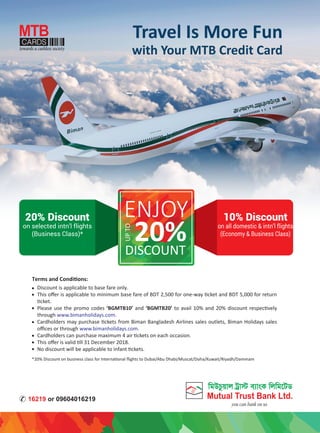 Travel Is More Fun
with Your MTB Credit Card
20%DISCOUNT
UPTO
ENJOY20% Discount
on selected intn’l flights
(Business Class)*
10% Discount
on all domestic & intn’l flights
(Economy & Business Class)
Discount is applicable to base fare only.
This oﬀer is applicable to minimum base fare of BDT 2,500 for one-way ticket and BDT 5,000 for return
ticket.
Please use the promo codes ‘BGMTB10’ and ‘BGMTB20’ to avail 10% and 20% discount respectively
through www.bimanholidays.com.
Cardholders may purchase tickets from Biman Bangladesh Airlines sales outlets, Biman Holidays sales
oﬃces or through www.bimanholidays.com.
Cardholders can purchase maximum 4 air tickets on each occasion.
This oﬀer is valid till 31 December 2018.
No discount will be applicable to infant tickets.
Terms and Conditions:
*20% Discount on business class for International ﬂights to Dubai/Abu Dhabi/Muscat/Doha/Kuwait/Riyadh/Dammam
 