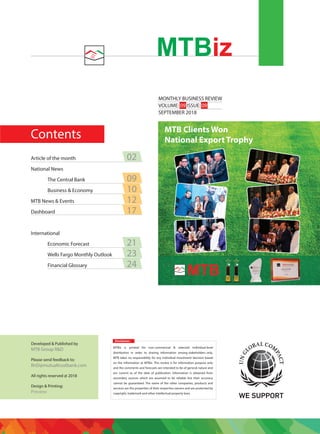 Contents
MONTHLY BUSINESS REVIEW
VOLUME: 09 ISSUE: 09
SEPTEMBER 2018
MTBiz
Disclaimer:
MTBiz is printed for non-commercial & selected individual-level
distribution in order to sharing information among stakeholders only.
MTB takes no responsibility for any individual investment decision based
on the information at MTBiz. This review is for information purpose only
and the comments and forecasts are intended to be of general nature and
are current as of the date of publication. Information is obtained from
secondary sources which are assumed to be reliable but their accuracy
cannot be guaranteed. The name of the other companies, products and
services are the properties of their respective owners and are protected by
copyright, trademark and other intellectual property laws.
Developed & Published by
MTB Group R&D
Please send feedback to:
RnD@mutualtrustbank.com
All rights reserved @ 2018
Design & Printing:
Preview
Article of the month 02
National News
The Central Bank 09
Business & Economy 10
MTB News & Events 12
Dashboard 17
International
Economic Forecast 21
Wells Fargo Monthly Outlook 23
Financial Glossary 24
MTB Clients Won
National Export Trophy
 