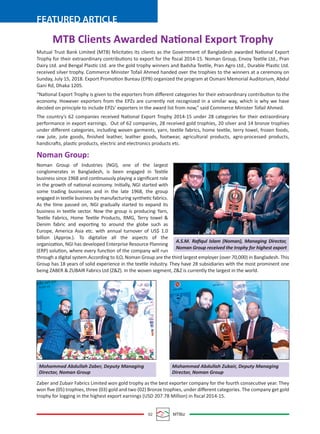 02 MTBiz
FEATURED ARTICLE
Mutual Trust Bank Limited (MTB) felicitates its clients as the Government of Bangladesh awarded National Export
Trophy for their extraordinary contributions to export for the ﬁscal 2014-15. Noman Group, Envoy Textile Ltd., Pran
Dairy Ltd. and Bengal Plastic Ltd. are the gold trophy winners and Badsha Textile, Pran Agro Ltd., Durable Plastic Ltd.
received silver trophy. Commerce Minister Tofail Ahmed handed over the trophies to the winners at a ceremony on
Sunday, July 15, 2018. Export Promotion Bureau (EPB) organized the program at Osmani Memorial Auditorium, Abdul
Gani Rd, Dhaka 1205.
“National Export Trophy is given to the exporters from diﬀerent categories for their extraordinary contribution to the
economy. However exporters from the EPZs are currently not recognized in a similar way, which is why we have
decided on principle to include EPZs' exporters in the award list from now,” said Commerce Minister Tofail Ahmed.
The country’s 62 companies received National Export Trophy 2014-15 under 28 categories for their extraordinary
performance in export earnings. Out of 62 companies, 28 received gold trophies, 20 silver and 14 bronze trophies
under diﬀerent categories, including woven garments, yarn, textile fabrics, home textile, terry towel, frozen foods,
raw jute, jute goods, ﬁnished leather, leather goods, footwear, agricultural products, agro-processed products,
handicrafts, plastic products, electric and electronics products etc.
Noman Group:
Noman Group of Industries (NGI), one of the largest
conglomerates in Bangladesh, is been engaged in Textile
business since 1968 and continuously playing a signiﬁcant role
in the growth of national economy. Initially, NGI started with
some trading businesses and in the late 1968, the group
engaged in textile business by manufacturing synthetic fabrics.
As the time passed on, NGI gradually started to expand its
business in textile sector. Now the group is producing Yarn,
Textile Fabrics, Home Textile Products, RMG, Terry towel &
Denim fabric and exporting to around the globe such as
Europe, America Asia etc. with annual turnover of US$ 1.0
billion (Approx.). To digitalize all the aspects of the
organization, NGI has developed Enterprise Resource Planning
(ERP) solution, where every function of the company will run
through a digital system.According to ILO, Noman Group are the third largest employer (over 70,000) in Bangladesh. This
Group has 18 years of solid experience in the textile industry. They have 28 subsidiaries with the most prominent one
being ZABER & ZUBAIR Fabrics Ltd (Z&Z). In the woven segment, Z&Z is currently the largest in the world.
Zaber and Zubair Fabrics Limited won gold trophy as the best exporter company for the fourth consecutive year. They
won ﬁve (05) trophies, three (03) gold and two (02) Bronze trophies, under diﬀerent categories. The company get gold
trophy for logging in the highest export earnings (USD 207.78 Million) in ﬁscal 2014-15.
MTB Clients Awarded National Export Trophy
A.S.M. Raﬁqul Islam (Noman), Managing Director,
Noman Group received the trophy for highest export
Mohammad Abdullah Zaber, Deputy Managing
Director, Noman Group
Mohammad Abdullah Zubair, Deputy Managing
Director, Noman Group
 