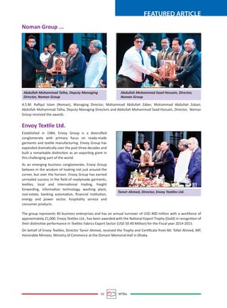 03 MTBiz
FEATURED ARTICLE
A.S.M. Raﬁqul Islam (Noman), Managing Director, Mohammad Abdullah Zaber, Mohammad Abdullah Zubair,
Abdullah Mohammad Talha, Deputy Managing Directors and Abdullah Mohammad Saad Hossain, Director, Noman
Group received the awards.
The group represents 40 business enterprises and has an annual turnover of USD 400 million with a workforce of
approximately 21,000. Envoy Textiles Ltd., has been awarded with the National Export Trophy (Gold) in recognition of
their distinctive performance in Textiles Fabrics Export Sector (USD 50.40 Million) for the Fiscal year 2014-2015.
On behalf of Envoy Textiles, Director Tanvir Ahmed, received the Trophy and Certiﬁcate from Mr. Tofail Ahmed, MP,
Honorable Minister, Ministry of Commerce at the Osmani Memorial Hall in Dhaka.
Envoy Textile Ltd.
Established in 1984, Envoy Group is a diversiﬁed
conglomerate with primary focus on ready-made
garments and textile manufacturing. Envoy Group has
expanded dramatically over the past three decades and
built a remarkable distinction as an exporting giant in
this challenging part of the world.
As an emerging business conglomerate, Envoy Group
believes in the wisdom of looking not just around the
corner, but over the horizon. Envoy Group has earned
unrivaled success in the ﬁeld of readymade garments,
textiles, local and international trading, freight
forwarding, information technology, washing plant,
real-estate, banking automation, ﬁnancial institution,
energy and power sector, hospitality service and
consumer products.
Abdullah Mohammad Talha, Deputy Managing
Director, Noman Group
Abdullah Mohammad Saad Hossain, Director,
Noman Group
Tanvir Ahmed, Director, Envoy Textiles Ltd.
Noman Group ...
 