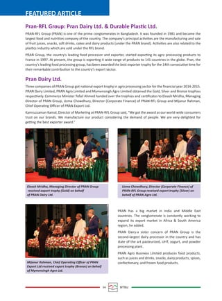 04 MTBiz
FEATURED ARTICLE
Pran-RFL Group: Pran Dairy Ltd. & Durable Plastic Ltd.
PRAN-RFL Group (PRAN) is one of the prime conglomerates in Bangladesh. It was founded in 1981 and became the
largest food and nutrition company of the country. The company's principal activities are the manufacturing and sale
of fruit juices, snacks, soft drinks, cakes and dairy products (under the PRAN brand). Activities are also related to the
plastics industry which are sold under the RFL brand.
PRAN Group, the country's leading food processor and exporter, started exporting its agro processing products to
France in 1997. At present, the group is exporting it wide range of products to 141 countries in the globe. Pran, the
country’s leading food processing group, has been awarded the best exporter trophy for the 14th consecutive time for
their remarkable contribution to the country’s export sector.
Pran Dairy Ltd.
Three companies of PRAN Group got national export trophy in agro processing sector for the ﬁnancial year 2014-2015.
PRAN Dairy Limited, PRAN Agro Limited and Mymensingh Agro Limited obtained the Gold, Silver and Bronze trophies
respectively. Commerce Minister Tofail Ahmed handed over the trophies and certiﬁcates to Eleash Mridha, Managing
Director of PRAN Group, Uzma Chowdhury, Director (Corporate Finance) of PRAN-RFL Group and Mijanur Rahman,
Chief Operating Oﬃcer of PRAN Export Ltd.
Kamruzzaman Kamal, Director of Marketing at PRAN-RFL Group said, “We got the award as our world-wide consumers
trust on our brands. We manufacture our product considering the demand of people. We are very delighted for
getting the best exporter award.”
PRAN has a big market in India and Middle East
countries. The conglomerate is constantly working to
expand its export market in Africa & South America
region, he added.
PRAN Dairy-a sister concern of PRAN Group is the
second-largest dairy processor in the country and has
state of the art pasteurized, UHT, yogurt, and powder
processing plant.
PRAN Agro Business Limited produces food products,
such as juices and drinks, snacks, dairy products, spices,
confectionary, and frozen food products.
Eleash Mridha, Managing Director of PRAN Group
received export trophy (Gold) on behalf
of PRAN Dairy Ltd.
Mijanur Rahman, Chief Operating Oﬃcer of PRAN
Export Ltd received export trophy (Bronze) on behalf
of Mymensingh Agro Ltd.
Uzma Chowdhury, Director (Corporate Finance) of
PRAN-RFL Group received export trophy (Silver) on
behalf of PRAN Agro Ltd.
 