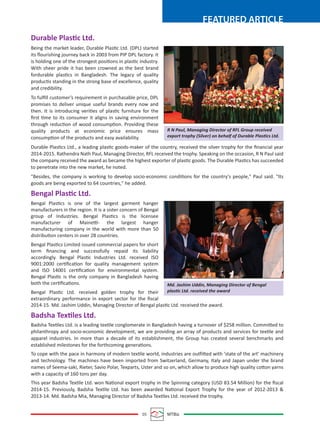 05 MTBiz
FEATURED ARTICLE
Durable Plastic Ltd.
Being the market leader, Durable Plastic Ltd. (DPL) started
its ﬂourishing journey back in 2003 from PIP DPL factory. It
is holding one of the strongest positions in plastic industry.
With sheer pride it has been crowned as the best brand
fordurable plastics in Bangladesh. The legacy of quality
productis standing in the strong base of excellence, quality
and credibility.
To fulﬁll customer’s requirement in purchasable price, DPL
promises to deliver unique useful brands every now and
then. It is introducing verities of plastic furniture for the
ﬁrst time to its consumer it aligns in saving environment
through reduction of wood consumption. Providing these
quality products at economic price ensures mass
consumption of the products and easy availability.
Durable Plastics Ltd., a leading plastic goods-maker of the country, received the silver trophy for the ﬁnancial year
2014-2015. Rathendra Nath Paul, Managing Director, RFL received the trophy. Speaking on the occasion, R N Paul said
the company received the award as became the highest exporter of plastic goods. The Durable Plastics has succeeded
to penetrate into the new market, he noted.
"Besides, the company is working to develop socio-economic conditions for the country's people," Paul said. "Its
goods are being exported to 64 countries," he added.
Bengal Plastic Ltd.
Bengal Plastics is one of the largest garment hanger
manufacturers in the region. It is a sister concern of Bengal
group of Industries. Bengal Plastics is the licensee
manufacturer of Mainetti- the largest hanger
manufacturing company in the world with more than 50
distribution centers in over 28 countries.
Bengal Plastics Limited issued commercial papers for short
term ﬁnancing and successfully repaid its liability
accordingly. Bengal Plastic Industries Ltd. received ISO
9001:2000 certiﬁcation for quality management system
and ISO 14001 certiﬁcation for environmental system.
Bengal Plastic is the only company in Bangladesh having
both the certiﬁcations.
Bengal Plastic Ltd. received golden trophy for their
extraordinary performance in export sector for the ﬁscal
2014-15. Md. Jashim Uddin, Managing Director of Bengal plastic Ltd. received the award.
Badsha Textiles Ltd.
Badsha Textiles Ltd. is a leading textile conglomerate in Bangladesh having a turnover of $258 million. Committed to
philanthropy and socio-economic development, we are providing an array of products and services for textile and
apparel industries. In more than a decade of its establishment, the Group has created several benchmarks and
established milestones for the forthcoming generations.
To cope with the pace in harmony of modern textile world, industries are outfitted with 'state of the art' machinery
and technology. The machines have been imported from Switzerland, Germany, Italy and Japan under the brand
names of Seema-saki, Rieter, Savio Polar, Texparts, Uster and so on, which allow to produce high quality cotton yarns
with a capacity of 160 tons per day.
This year Badsha Textile Ltd. won National export trophy in the Spinning category (USD 83.54 Million) for the ﬁscal
2014-15. Previously, Badsha Textile Ltd. has been awarded National Export Trophy for the year of 2012-2013 &
2013-14. Md. Badsha Mia, Managing Director of Badsha Textiles Ltd. received the trophy.
R N Paul, Managing Director of RFL Group received
export trophy (Silver) on behalf of Durable Plastics Ltd.
Md. Jashim Uddin, Managing Director of Bengal
plastic Ltd. received the award
 
