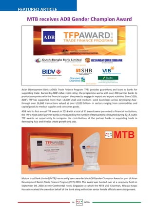 06 MTBiz
FEATURED ARTICLE
MTB receives ADB Gender Champion Award
Asian Development Bank (ADB)’s Trade Finance Program (TFP) provides guarantees and loans to banks for
supporting trade. Backed by ADB’s AAA credit rating, the programme works with over 200 partner banks to
provide companies with the ﬁnancial support they need to engage in import and export activities. Since 2009,
ADB’s TFP has supported more than 12,000 small and medium- sized businesses across developing Asia–
through over 16,600 transactions valued at over US$30 billion– in sectors ranging from commodities and
capital goods to medical supplies and consumer goods.
ADB held its ﬁrst annual TFP awards in 2014 with a total of 13 awards were presented to ﬁnancial institutions,
the TFP’s most active partner banks as measured by the number of transactions conducted during 2014. ADB’s
TFP awards an opportunity to recognize the contributions of the partner banks in supporting trade in
developing Asia and it helps create growth and jobs.
Mutual trust Bank Limited (MTB) has recently been awarded the ADB Gender Champion Award as part of Asian
Development Bank’s Trade Finance Program (TFP) 2018. The award was handed over at a ceremony held on
September 04, 2018 at InterContinental Hotel, Singapore at which the MTB Vice Chairman, Khwaja Nargis
Hossain received the award on behalf of the bank along with other senior female oﬃcials were also present.
MTB
www.dutchbanglabank.com YOUR TRUSTED PARTNER
SHB
Platinum sponsors
OZSANOATQURILISHBANKJSC Uzpromstroybank
Solid partners, flexible solutions
Saigon-Hanoi Bank
BANKFORINVESTMENTANDDEVELOPMENTOFVIETNAMJSC
Gold sponsar
Silver sponsars
Vietnam International Bank
Supported by:
Australian Government
Department of Foreign Affairs and Trade
TFPAWARDTRADE FINANCE PROGRAM
2018
ADB
 