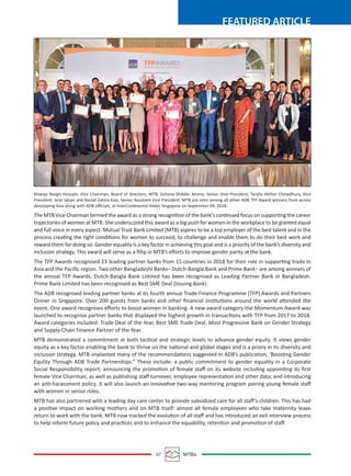 07 MTBiz
FEATURED ARTICLE
Khwaja Nargis Hossain, Vice Chairman, Board of directors, MTB, Sultana Shikder Ahona, Senior Vice President, Tanjila Akther Chowdhury, Vice
President, Israt Jahan and Naziat Zahira Kazi, Senior Assistant Vice President, MTB are seen among all other ADB TFP Award winners from across
developing Asia along with ADB oﬃcials, at InterContinental Hotel, Singapore on September 04, 2018.
The MTB Vice Chairman termed the award as a strong recognition of the bank’s continued focus on supporting the career
trajectories of women at MTB. She underscored this award as a big push for women in the workplace to be granted equal
and full voice in every aspect. Mutual Trust Bank Limited (MTB) aspires to be a top employer of the best talent and in the
process creating the right conditions for women to succeed, to challenge and enable them to do their best work and
reward them for doing so. Gender equality is a key factor in achieving this goal and is a priority of the bank’s diversity and
inclusion strategy. This award will serve as a ﬁllip in MTB’s eﬀorts to improve gender parity at the bank.
The TFP Awards recognised 23 leading partner banks from 15 countries in 2018 for their role in supporting trade in
Asia and the Paciﬁc region. Two other Bangladeshi Banks– Dutch-Bangla Bank and Prime Bank– are among winners of
the annual TFP Awards. Dutch-Bangla Bank Limited has been recognised as Leading Partner Bank in Bangladesh.
Prime Bank Limited has been recognised as Best SME Deal (Issuing Bank).
The ADB recognised leading partner banks at its fourth annual Trade Finance Programme (TFP) Awards and Partners
Dinner in Singapore. Over 200 guests from banks and other ﬁnancial institutions around the world attended the
event. One award recognises eﬀorts to boost women in banking. A new award category-the Momentum Award-was
launched to recognise partner banks that displayed the highest growth in transactions with TFP from 2017 to 2018.
Award categories included: Trade Deal of the Year, Best SME Trade Deal, Most Progressive Bank on Gender Strategy
and Supply Chain Finance Partner of the Year.
MTB demonstrated a commitment at both tactical and strategic levels to advance gender equity. It views gender
equity as a key factor enabling the bank to thrive on the national and global stages and is a priory in its diversity and
inclusion strategy. MTB implanted many of the recommendations suggested in ADB’s publication, ‘Boosting Gender
Equlity Through ADB Trade Partnerships.” These include: a public commitment to gender equality in a Corporate
Social Responsibility report; announcing the promotion of female staﬀ on its website including appointing its ﬁrst
female Vice Chairman, as well as publishing staﬀ turnover, employee representation and other data; and introducing
an anti-harassment policy. It will also launch an innovative two-way mentoring program pairing young female staﬀ
with women in senior roles.
MTB has also partnered with a leading day care center to provide subsidized care for all staﬀ’s children. This has had
a positive impact on working mothers and on MTB itself: almost all female employees who take maternity leave
return to work with the bank. MTB now tracked the evolution of all staﬀ and has introduced an exit interview process
to help inform future policy and practices and to enhance the equability, retention and promotion of staﬀ.
 