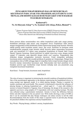 1
PENGARUH TERAPI BERMAIN DALAM MENURUNKAN
KECEMASAN PADA ANAK USIA PRASEKOLAH (3-5TAHUN) YANG
MENGALAMI HOSPITALISASI DI RUMAH SAKIT UMUM DAERAH
TUGUREJO SEMARANG
Katinawati*)
Ns. Sri Haryani, S.Kep**), Ns. Syamsul Arif, S.Kep.,M.Kes, Biomed**)
*)
Alumni Program Studi S1 Ilmu Keperawatan STIKES Telogorejo Semarang,
**)
Dosen Program Studi Ilmu Keperawatan STIKES Telogorejo Semarang,
**)
Dosen Ilmu Statistik dan Metodologi Politeknik Kesehatan Semarang
ABSTRAK
Peran perawat dalam meminimalkan stres akibat hospitalisasi pada anak sangat penting.
Pendekatan psikologis pada pasien yang mengalami distres hospitalisasi salah satunya
dengan menggunakan model pendekatan asuhan keperawatan berupa terapi bermain. Bermain
adalah penting untuk kesehatan mental, emosi, dan sosial. Penelitian ini bertujuan untuk
mendeskripsikan pengaruh terapi bermain teknik bercerita dalam menurunkan kecemasan
anak usia prasekolah (3-5 tahun) yang mengalami hospitalisasi di Rumah Sakit Umum
Daerah Tugurejo Semarang. Desain penelitian ini adalah eksperimen semu, dengan jumlah
sampel 15 responden yang diperoleh dengan teknik total sampling. Pengumpulan data
dilakukan dengan menggunakan instrumen kuesioner. Untuk mengetahui perbedaan
kecemasan antara sebelum dan sesudah perlakuan di gunakan uji t berpasangan. Dengan hasil
menunjukkan nilai p 0,000 sehingga dapat di simpulkan bahwa terapi bermain dengan teknik
bercerita mampu menurunkan kecemasan anak. Rekomendasi dari hasil penelitian ini di
harapkan perawat agar memberikan terapi bermain terhadap anak usia prasekolah yang
mengalami kecemasan hospitalisasi.
Kata Kunci : Terapi bermain, kecemasan anak, hospitalisasi
ABSTRACT
The roles of nurses is important in minimizing the stressful condition of hospitalized children.
One of the psychological approaches to the patients experiencing the hospitalized distress is
using nursing care approach model. It is called playing therapy. Plasing is essential for
mental, emotional and social health. This research is determined to describe the influence of
playing therapy in reducing hospitalized pre – school aged (3 – 5 years old) children’s
anxiety in General Hospital in Tugurejo Area of Semarang. the design of the research is the
apparent experiment, using samples of 15 respondents with total sampling tecnique. The data
was collected using a questionnaire instrument. Anxiety to know the difference between
before and after treatment in the use paired t test. With results showing p value of 0.000 so
that it can be concluded that play therapy techniques can reduce anxiety to tell the child.
Recommendations from the results of this study is expected nurses to provide play therapy
for preschool children who experience anxiety hospitalization.
Key Words : Playing therapy, children’s anxiety, hospitalization
 