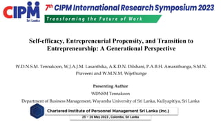25 – 26 May 2023 , Colombo, Sri Lanka
Self-efficacy, Entrepreneurial Propensity, and Transition to
Entrepreneurship: A Generational Perspective
Presenting Author
WDNSM Tennakoon
Department of Business Management, Wayamba University of Sri Lanka, Kuliyapitiya, Sri Lanka
W.D.N.S.M. Tennakoon, W.J.A.J.M. Lasanthika, A.K.D.N. Dilshani, P.A.B.H. Amarathunga, S.M.N.
Praveeni and W.M.N.M. Wijethunge
 
