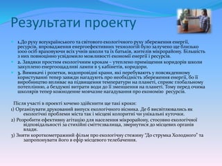 Результати проекту
 1.До руху всеукраїнського та світового екологічного руху збереження енергії,
ресурсів, впровадження енергоефективних технологій було залучено ще близько
1000 осіб враховуючи всіх учнів школи та їх батьків, жителів мікрорайону. Більшість
з них повноцінно усвідомило можливості економії енергії і ресурсів.
 2. Завдяки простим екологічним крокам – утеплено приміщення коридорів школи
закуплено енергоощадливі лампи в 5 кабінетів, коридори.
 3. Вимикачі і розетки, водопровідні крани, які перебувають у повсякденному
користуванні тепер завжди нагадують про необхідність збереження енергії, бо її
виробництво впливає на підвищення температури на планеті, сприяє глобальному
потеплінню, а бездумні витрати води до її зменшення на планеті. Тому перед очима
школярів тепер кожноденне мовчазне нагадування про економію ресурсів.
Після участі в проекті хочемо здійснити ще такі кроки:
1) Організувати друкований випуск екологічного вісника. Де б висвітлювались як
екологічні проблеми міста так і місцеві колоритні чи унікальні куточки.
2) Розробити ефективну агітацію для населення мікрорайону, стосовно екологічної
відповідальності за стихійні сміттєзвалища, звернутися до місцевих органів
влади.
3) Зняти короткометражний фільм про екологічну стежину “До струмка Холодного” та
запропонувати його в ефір місцевого телебачення.
 