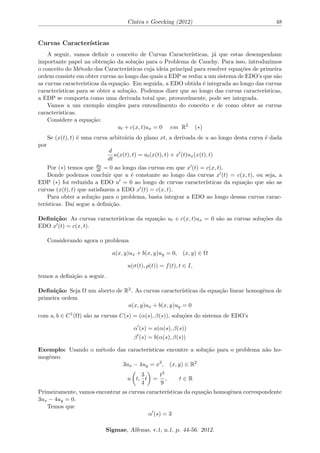 ca em Mec^anica do Meio Contnuo depende do desenvolvimento da 
teoria das EDP's. 
Considere a equac~ao linear de primeira ordem n~ao homog^enea 
a(x; y)ux + b(x; y)uy = c(x; y); (x; y) 2 
 
u((t); (t)) = f(t); t 2 I 
em que 
  R2 e um aberto, a; b; c 2 C1(
), I representa um intervalo aberto e 
 = ((t); (t)) 
e uma parametrizac~ao de uma curva qualquer em 
, denominada Curva Inicial do problema. 
Este tipo de problema e chamado um Problema de Cauchy. 
O Problema de Cauchy e um problema classico dentro da teoria das Equac~oes Diferenciais. 
A. L. Cauchy (1789-1857) demonstrou rigorosamente pela primeira vez, e por 
tr^es metodos diferentes, a exist^encia de soluc~oes para uma vasta classe de 
Equac~oes Diferenciais que inclui essencialmente todos os modelos conhecidos. 
(BASSANEZI; JUNIOR, 1988, p. 9). 
Vamos ver como resolver problemas de Cauchy para equac~oes lineares de primeira ordem com 
duas variaveis independentes. Para isto, estudaremos o Teorema de Exist^encia e Unicidade para 
o caso linear para o Problema de Cauchy. Este teorema nos fornecera as condic~oes necessarias 
para que este problema tenha soluc~ao e para que esta seja unica. 
Conceitos Fundamentais 
Notac~oes 
Seja 
  Rn um aberto e u : 
 ! R uma func~ao diferenciavel. Se u = u(x1; :::; xn) e uma 
func~ao de varias variaveis, usaremos diferentes notac~oes para as derivadas parciais de u. Por 
exemplo, 
(i) 
@u 
@x1 
; ux1 ; @x1u ou D1u denota a derivada parcial de u em relac~ao a primeira variavel x1. 
(ii) 
@2u 
@x2@x1 
; ux1x2 ; @x2@x1u ou D2D1u denota a derivada de u primeiro em relac~ao a x1 e 
depois a x2. 
(iii) 
@2u 
@x2i 
; uxixi ; @2 
xiu ou D2 
i u denota a derivada de segunda ordem de u com relac~ao a mesma 
variavel xi. 
Sigmae, Alfenas, v.1, n.1, p. 44-56. 2012. 
 
