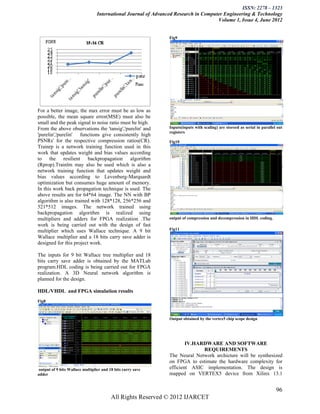 ISSN: 2278 – 1323
                                 International Journal of Advanced Research in Computer Engineering & Technology
                                                                                     Volume 1, Issue 4, June 2012


                                                                Fig9




For a better image, the max error must be as low as
possible, the mean square error(MSE) must also be
small and the peak signal to noise ratio must be high.
From the above observations the 'tansig','purelin' and          Inputs(inputs with scaling) are storeed as serial in parallel out
                                                                registers
'purelin','purelin' functions give consistently high
PSNRs' for the respective compression ratios(CR).               Fig10
Trainrp is a network training function used in this
work that updates weight and bias values according
to the resilient backpropagation algorithm
(Rprop).Trainlm may also be used which is also a
network training function that updates weight and
bias values according to Levenberg-Marquardt
optimization but consumes huge amount of memory.
In this work back propagation technique is used. The
above results are for 64*64 image. The NN with BP
algorithm is also trained with 128*128, 256*256 and
521*512 images. The network trained using
backpropagation algorithm is realized using
multipliers and adders for FPGA realization .The                output of compression and decompression in HDL coding.
work is being carried out with the design of fast
multiplier which uses Wallace technique. A 9 bit                Fig11
Wallace multiplier and a 18 bits carry save adder is
designed for this project work.

The inputs for 9 bit Wallace tree multiplier and 18
bits carry save adder is obtained by the MATLab
program.HDL coding is being carried out for FPGA
realization. A 3D Neural network algorithm is
planned for the design.

HDL/VHDL and FPGA simulation results
Fig8



                                                                Output obtained by the vertex5 chip scope design




                                                                        IV.HARDWARE AND SOFTWARE
                                                                              REQUIREMENTS
                                                                The Neural Network archicture will be synthesized
                                                                on FPGA to estimate the hardware complexity for
output of 9 bits Wallace multiplier and 18 bits carry save      efficient ASIC implementation. The design is
adder                                                           mapped on VERTEX5 device from Xilinx 13.1


                                                                                                                             96
                                         All Rights Reserved © 2012 IJARCET
 