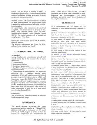 ISSN: 2278 – 1323
                            International Journal of Advanced Research in Computer Engineering & Technology
                                                                                Volume 1, Issue 4, June 2012


vertion. As the design is mapped on FPGA, it               image. Further this is coded in HDL for FPGA
supports Reconfigurability. Reconfigurability can be       realization and the HDL code is modified for ASIC
achieved by changing the input layer values for better     Designing and implementation. Low power
compression and decompression.                             techniques are used to reduce power dissipation of
                                                           the complex architecture.
The HDL code for FPGA implementation is modified
for ASIC implementation. The general coding styles                                VII. REFERENCE
is adopted for building optimized RTL code for ASIC
implementation.                                            [1].   K.VenkataRamanaiah      and     Cyril   Prasanna    Raj    VLSI
To support higher order multiplication it is modeled       Architecuture for Neural Network Based Image Compression, ©
using HDL, and there is a need to develop an RTL           2010 IEEE
model using efficient coding styles for ASIC
                                                           [2]. Hamdy Soliman Computer Science Department New Mexico
Synthesis using Synopsys Design Compiler Version
2007.03. The timing analysis will be carried out           Tech    Neural   Net     Simulation:   SFSN      Model    For     Image
using Synopsys Prime Time.                                 Compression, Proceedings of the IEEE, 2001
                                                           [3]. Daniel Matolin, J¨org Schreiter, Stefan Getzlaff and Ren´e
In brief the hardware used are the FPGA platform,          Sch¨uffny,”An     Analog      VLSI      Pulsed    Neural        Network
and ASIC libraries.
                                                           Implementation for Image”, Proceedings of the International
The software requirements are Xilinx for HDL
coding , Design compiler and Matlab.                       Conference on Parallel Computing in Electrical Engineering
                                                           (PARELEC’04) IEEE
                                                           [4]. Arbib, Michael A. (Ed.) (1995). The Handbook of Brain
    V. ADVANTAGES AND LIMITATIONS                          Theory and Neural Networks.
                                                           [5]. Alspector, U.S. Patent 4,874,963 "Neuromorphic learning
Advantages:
Among the all present method, neural network is of         networks". October 17, 1989.
special interest due to the success it has in many         [6]. Ivan Vilovic,” An Experience in Image Compression
applications.                                              UsingNeural Networks”,48th International Symposium ELMAR-
1. Learning ability,                                       2006, 07-09 June 2006, Zadar, Croatia
2. System identification,
                                                           [7]. Hadi Veisi, Mansour Jamzad,” A Complexity-Based Approach
3. Robustness against noise,
4. Capability of optimum estimation and being used         in Image Compression using Neural Networks”, International
in parallel structures                                     Journal of Signal Processing 5-2-2009
5.Various kinds of neural networks like multilayer         [8].   Rafid   Ahmed     Khalil,”    Hardware    Implementation      of
perceptron (MLP),         Hopfield, learning vector        Backpropagation Neural Networks on Field programmable Gate
quantization (LVQ), self-organizing map (SOM) and
                                                           Array (FPGA)”, Al-Rafidain Engineering Vol.16 No.3 Aug. 2008
principal component neural networks have been used
to compress images. The VLSI Architecture for 3D           [9]. Rehna. V. J, Jeya Kumar. M. K,”Hybrid Approaches to Image
Neural Network based image compression consume             Coding: A Review” (IJACSA) International Journal of Advanced
less power and space, hence suitable for low cost and      Computer Science and Applications, Vol. 2, No. 7, 2011
reliable Hardware implementation, reconfigurable on        [10]. Jan Pohl, Petr Polách, Václav Jirsík,“ALTERNATIVE WAY
FPGA and good time to market. The process of               OF IMAGE COMPRESSION WITH NEURAL NETWORK”,
image compression is very fast as it uses neural
                                                           [11]. Hossein SAHOOLIZADEH and Amir Abolfazl SURATGAR
network rather than codebook.
                                                           Adaptive Image Compression Using Neural Networks 5th
Limitations:                                               International Conference: Sciences Of Electronics, Technologies
This technique may have small amount of distortion         of Information and Telecommunications March 22-26, 2009
in the decompressed image                                  TUNISIA
                                                           [12]. Matlab Image Processing Toolbox User’s Guide version-2
                VI. CONCLUSION                             [13]. Image processing study guide by Rafael C. Gonzalez,Richard
                                                           E. Woods
The neural network architecture for image                  [14]. Digital Image Processing By Gonzalez 2Nd Edition 2002,
compressions has been analyzed on FPGA and ASIC            (Ebook) Prentice Hall.
platforms and need to implement on 3D neural
                                                           [15]. Neural Network Toolbox™ 6 User’s Guide by Howard
network. A Matlab program is written to train the
neurons for compression and decompression of               Demuth , Mark Beale , Martin Hagan.


                                                                                                                               97
                                   All Rights Reserved © 2012 IJARCET
 