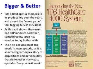 Bigger & Better
• TDS added apps & modules to
its product line over the years,
and played the “name game”
too, tagging MIS as TDS 4000.
• As this add shows, they even
had ERP modules back then,
something few large HIS
vendors today bother with.
• The next acquisition of TDS
needs its own episode, as it is
an amazingly complex story of
acquisitions and personalities
that tie together many past
episodes. See you next week!
 