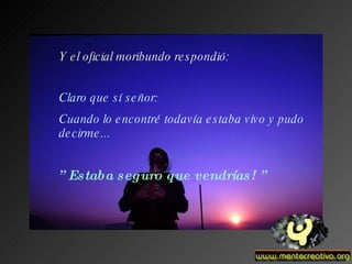 Y el oficial moribundo respondió: Claro que sí señor: Cuando lo encontré todavía estaba vivo y pudo decirme... ” Estaba seguro que vendrías! ”