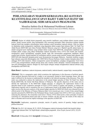Asian People Journal (APJ)
eISSN : 2600-8971 Volume 2, Issue 1 (2019), PP 95-105
www.uniszajournals.com/apj
www.apjunisza.my 95 | Page
PERLANGGARAN MAKSIM KERJASAMA (KUALITI DAN
KUANTITI) DALAM UCAPAN BAJET TAHUNAN DATO’ SRI
NAJIB RAZAK: SEBUAH KAJIAN PRAGMATIK
Monaliza Sarbini-Zin & Muhammad Nurikhwan Lokman
Fakulti Bahasa dan Komunikasi, Universiti Malaysia Sarawak (UNIMAS), Malaysia
Penulis koresponden: Muhammad Nurikhwan Lokman
ikhwanbolok95@yahoo.com
Abstrak: Kajian ini adalah kajian pragmatik yang meneliti implikatur yang terdapat dalam wacana ucapan
politik. Setiap wacana politik yang disampaikan oleh seseorang pemimpin tidak semestinya terbatas kepada
maksud literal dan mungkin menyukarkan rakyat marhaen untuk memahami maksud sebenar. Oleh itu, kajian
ini dijalankan untuk menganalisis implikatur yang digunakan dalam ucapan bajet tahunan Dato’ Sri Najib Tun
Abdul Razak (DSNTAR) iaitu bekas Perdana Menteri Malaysia yang ke-6. Objektif spesifik dalam kajian ini
adalah mengenal pasti implikatur yang terdapat dalam ucapan bajet DSNTAR, mengelaskan implikatur yang
terdapat dalam ucapan yang dikaji berdasarkan maksim kerjasama Grice (1975) iaitu kualiti dan kuantiti,
menganalisis ujaran berimplikatur mengikut bentuk logik dan merumuskan penggunaan implikatur dalam
ucapan bajet tersebut. Kajian kualitatif ini melibatkan analisis wacana untuk meneliti ucapan bajet tahunan oleh
DSNTAR telah diperoleh daripada portal rasmi Kementerian Kewangan Malaysia.. Sejumlah sembilan ucapan
bajet tahunan yang telah dibentangkan oleh DSNTAR di Dewan Parlimen, Kuala Lumpur daripada tahun 2010
sehingga 2018 telah dianalisis. Dalam menganalisis ujaran berimplikatur, pengkaji menggunakan Teori Grice
(1975) yang mengemukakan sebuah prinsip dasar iaitu Analisis terdiri daripada 2 huraian berdasarkan setiap
satu jenis perlanggaran maksim. Dengan itu, hasil kajian sebegini mampu menghuraikan maksud sebenar yang
disampaikan oleh DSNTAR.
Kata Kunci - Implikatur, maksim kerjasama, maksim kualiti, maksim kuantiti, ucapan bajet, wacana politik,
Abstract: This is a pragmatics study which scrutinizes the implicatures in the discourse of political speech.
Every political discourse delivered by a leader is not necessarily limited to literal meanings, hence, this may
make it difficult for the laymen to understand the intended or the inferred meanings of the discourse, Thus, this
study was conducted to analyse the implicatures in the annual budget speeches of Dato 'Sri Najib Tun Abdul
Razak (DSNTAR), the former 6th Prime Minister of Malaysia. The specific objectives of this study were to
identify the implicatures in the DSNTAR’s budget speeches, to categorise the implicatures found in the
speeches based on the cooperative principle of Grice’s (1975) maxim of quality and quantity, to analyse the
implicatures logically and to summarize the use of implicatures found in the budget speeches. This qualitative
study involves the discourse analysis of the annual budget speeches by DSNTAR which were obtained from the
official portal of the Ministry of Finance Malaysia (http://www.treasury.gov.my). A total of nine annual budget
speeches presented by DSNTAR at the Parliament House, Kuala Lumpur from 2010 to 2018 were analysed. In
analysing the utterances, the researchers used Grice’s Theory (1975) which posits a basic principle of analysis
consisting of 2 descriptions based each type of maxim violation. On this account, the results of this study are
able to elucidate and reveal the implicit meanings in the speeches of DSNTAR.
Keywords: Implicature, cooperative principle, maxim of quality, maxim of quantity, budget speeches,
political discourse
Cite as: Zin, M. S. & Lokman, M. N. (2019). Perlanggaran maksim kerjasama (kualiti dan kuantiti) dalam
ucapan bajet tahunan Dato’ Sri Najib Razak: sebuah kajian pragmatik. Asian People Journal (APJ), 2(1),95-
105.
Received: 28 December 2018 Accepted: 24 February 2019
 