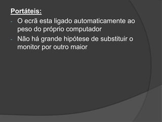 Portáteis:
- O ecrã esta ligado automaticamente ao
  peso do próprio computador
- Não há grande hipótese de substituir o
  monitor por outro maior
 