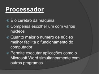 Processador
 É o cérebro da maquina
 Compensa escolher um com vários
  núcleos
 Quanto maior o numero de núcleo
  melhor facilita o funcionamento do
  computador
 Permite executar aplicações como o
  Microsoft Word simultaneamente com
  outros programas
 
