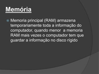Memória
   Memoria principal (RAM) armazena
    temporariamente toda a informação do
    computador, quando menor a memoria
    RAM mais vezes o computador tem que
    guardar a informação no disco rígido
 