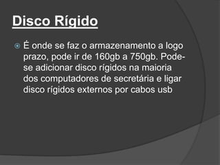 Disco Rígido
   É onde se faz o armazenamento a logo
    prazo, pode ir de 160gb a 750gb. Pode-
    se adicionar disco rígidos na maioria
    dos computadores de secretária e ligar
    disco rígidos externos por cabos usb
 