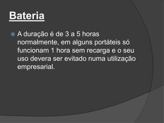 Bateria
   A duração é de 3 a 5 horas
    normalmente, em alguns portáteis só
    funcionam 1 hora sem recarga e o seu
    uso devera ser evitado numa utilização
    empresarial.
 