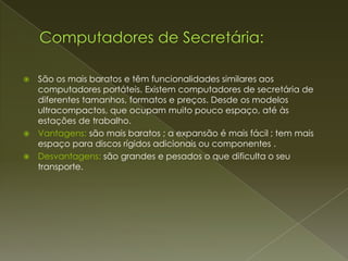    São os mais baratos e têm funcionalidades similares aos
    computadores portáteis. Existem computadores de secretária de
    diferentes tamanhos, formatos e preços. Desde os modelos
    ultracompactos, que ocupam muito pouco espaço, até às
    estações de trabalho.
   Vantagens: são mais baratos ; a expansão é mais fácil ; tem mais
    espaço para discos rígidos adicionais ou componentes .
   Desvantagens: são grandes e pesados o que dificulta o seu
    transporte.
 