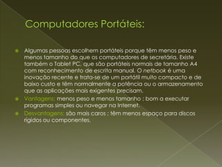    Algumas pessoas escolhem portáteis porque têm menos peso e
    menos tamanho do que os computadores de secretária. Existe
    também o Tablet PC, que são portáteis normais de tamanho A4
    com reconhecimento de escrita manual. O netbook é uma
    inovação recente e trata-se de um portátil muito compacto e de
    baixo custo e têm normalmente a potência ou o armazenamento
    que as aplicações mais exigentes precisam.
   Vantagens: menos peso e menos tamanho ; bom a executar
    programas simples ou navegar na Internet.
   Desvantagens: são mais caros ; têm menos espaço para discos
    rígidos ou componentes.
 