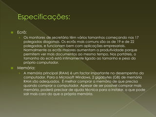    Ecrã:
    ›   Os monitores de secretária têm vários tamanhos começando nas 17
        polegadas diagonais. Os ecrãs mais comuns são os de 19 e de 22
        polegadas, e funcionam bem com aplicações empresariais.
        Normalmente os ecrãs maiores aumentam a produtividade porque
        permitem ver mais documentos ao mesmo tempo. Nos portáteis, o
        tamanho do ecrã está intimamente ligado ao tamanho e peso do
        próprio computador.
   Memória:
    ›   A memória principal (RAM) é um factor importante no desempenho do
        computador. Para o Microsoft Windows, 2 gigabytes (GB) de memória
        RAM são adequados. É melhor comprar a memória de que precisa
        quando comprar o computador. Apesar de ser possível comprar mais
        memória, poderá precisar de ajuda técnica para a instalar, o que pode
        sair mais caro do que a própria memória.
 