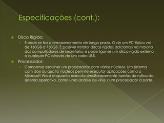    Disco Rígido:
    ›   É onde se faz o armazenamento de longo prazo. O de um PC típico vai
        de 160GB a 750GB. É possível instalar discos rígidos adicionais na maioria
        dos computadores de secretária, e pode ligar-se um disco rígido externo
        a qualquer PC através de um cabo USB.
   Processador:
    ›   Compensa escolher um processador com vários núcleos. Um sistema
        com dois ou quatro núcleos permite executar aplicações como o
        Microsoft Word enquanto executa simultaneamente tarefas de rotina do
        sistema operativo, como uma análise de vírus, num processador à parte.
 