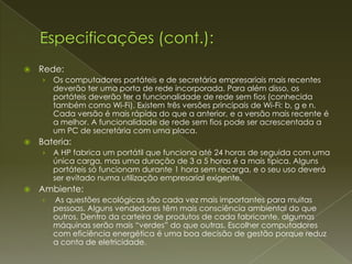    Rede:
    ›   Os computadores portáteis e de secretária empresariais mais recentes
        deverão ter uma porta de rede incorporada. Para além disso, os
        portáteis deverão ter a funcionalidade de rede sem fios (conhecida
        também como Wi-Fi). Existem três versões principais de Wi-Fi: b, g e n.
        Cada versão é mais rápida do que a anterior, e a versão mais recente é
        a melhor. A funcionalidade de rede sem fios pode ser acrescentada a
        um PC de secretária com uma placa.
   Bateria:
    ›   A HP fabrica um portátil que funciona até 24 horas de seguida com uma
        única carga, mas uma duração de 3 a 5 horas é a mais típica. Alguns
        portáteis só funcionam durante 1 hora sem recarga, e o seu uso deverá
        ser evitado numa utilização empresarial exigente.
   Ambiente:
    ›   As questões ecológicas são cada vez mais importantes para muitas
        pessoas. Alguns vendedores têm mais consciência ambiental do que
        outros. Dentro da carteira de produtos de cada fabricante, algumas
        máquinas serão mais “verdes” do que outras. Escolher computadores
        com eficiência energética é uma boa decisão de gestão porque reduz
        a conta de eletricidade.
 