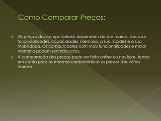    Os preços dos computadores dependem da sua marca, das suas
    funcionalidades, capacidades, memória, a sua rapidez e a sua
    mobilidade. Os computadores com mais funcionalidades e maior
    memória podem ser mais caros.
   A comparação dos preços pode ser feita online ou nas lojas, tendo
    em conta para as mesmas características os preços das várias
    marcas.
 