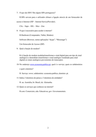 7- O que são ISPs? Diz alguns ISPs portugueses?

   R:ISPs servem para o utilizador efetuar a ligação através de um fornecedor de

acesso à Internet (ISP – Internet ServiceProvider).

   Clix – Sapo – IOL – Meo – Zon

8- O que é necessário para aceder à internet?

   R:Hardware (Computador, Tablet, Modem)

   Software (Browser, outras aplicações “skype”, “Messenger”)

   Um fornecedor de Acesso (ISP)

9- Qual a função do modem?


   R:A função do modem modular(transformar o sinal digital para um tipo de sinal
   analógico) e demodular (transformar o sinal analógico modulado para sinal
   digital) os sinais analógicos provenientes do transceptor.

10- No endereço www.economia.publico.pt, qual é o serviço, quais os subdomínios

   e qual o domínio?

   R: Serviço: www; subdomínio: economia.publico; domínio: pt.

11- Indica 3 domínios de países e 3 domínios de entidades?

   R: au: Austrália; br: Brasil; de: Alemanha.

12- Quais os serviços que conheces na internet?

   R:com: Comerciais; edu: Educativas; gov: Governamentais.




                                        2
 