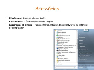 Acessórios
•   Calculadora – Serve para fazer cálculos.
•   Bloco de notas – É um editor de texto simples
•   Ferramentas do sistema – Pasta de ferramentas ligada ao Hardware e ao Software
    do computador
 