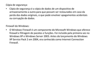 Cópia de segurança:
• Cópia de segurança é a cópia de dados de um dispositivo de
   armazenamento a outro para que possam ser restaurados em caso da
   perda dos dados originais, o que pode envolver apagamentos acidentais
   ou corrupção de dados.

Firewall do Windows:
• O Windows Firewall é um componente do Microsoft Windows que oferece
    firewall e filtragem de pacotes e funções. Foi incluído pela primeira vez no
    Windows XP e Windows Server 2003. Antes do lançamento do Windows
    XP Service Pack 2 em 2004, era conhecido como Internet Connection
    Firewall.
 