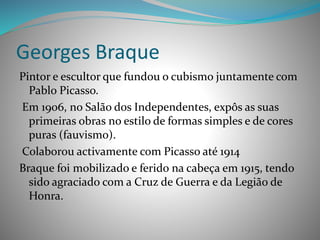 Georges Braque
Pintor e escultor que fundou o cubismo juntamente com
Pablo Picasso.
Em 1906, no Salão dos Independentes, expôs as suas
primeiras obras no estilo de formas simples e de cores
puras (fauvismo).
Colaborou activamente com Picasso até 1914
Braque foi mobilizado e ferido na cabeça em 1915, tendo
sido agraciado com a Cruz de Guerra e da Legião de
Honra.
 